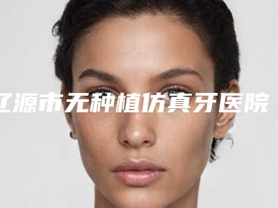 辽源市无种植仿真牙医院上榜名单前十位人气推荐(辽源皓雅口腔门诊部治疗都实惠)