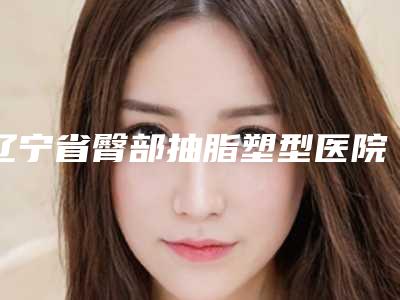 辽宁省臀部抽脂塑型医院上榜名单全面出击-辽宁省臀部抽脂塑型整形医院