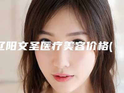辽阳文圣医疗美容价格(价目)表超全项目闪亮曝光附唇腭裂三度案例