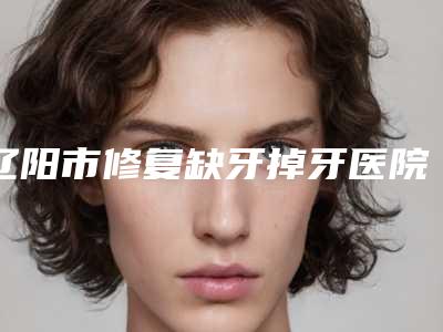 辽阳市修复缺牙掉牙医院口碑排行榜占领头条（辽阳市修复缺牙掉牙整形医院）