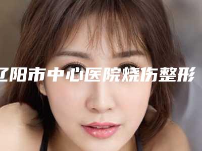 辽阳市中心医院烧伤整形科价格收费表震撼发布-擅长项目假体鼻综合等