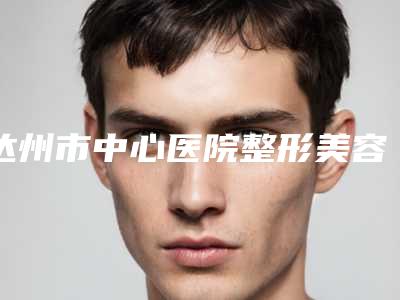 达州市中心医院整形美容烧伤外科罗伟华医生,贺万强医生技术好不好
