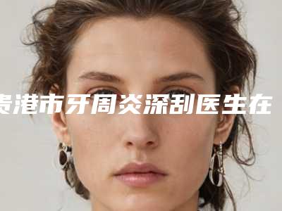 贵港市牙周炎深刮医生在榜名单前十汇集盘点-贵港市牙周炎深刮口腔医生