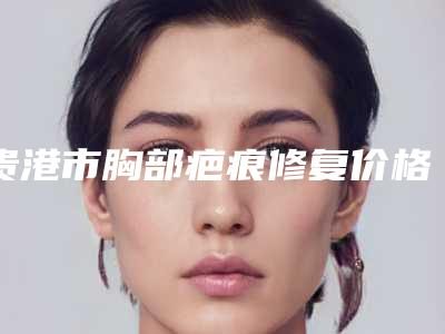 贵港市胸部疤痕修复价格表爆款公开曝光-贵港市胸部疤痕修复价格行情