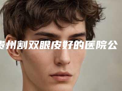 贵州割双眼皮好的医院公布!附上各大医院基本资料介绍+价格表