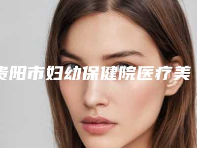贵阳市妇幼保健院医疗美容整形科,贵阳臻美荟美容整形诊所技术比拼
