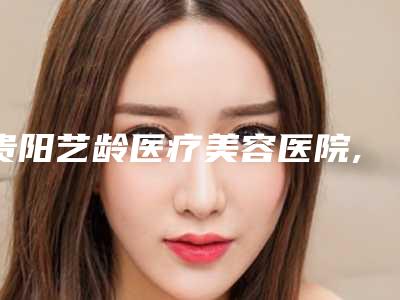 贵阳艺龄医疗美容医院,贵阳爱尔丽医疗美容门诊部哪家更便宜价目表PK