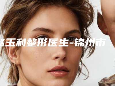 赵玉利整形医生-锦州市赵玉利医生垫下巴自体脂肪小有名气