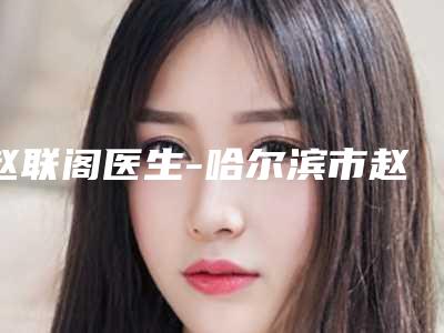 赵联阁医生-哈尔滨市赵联阁整形专家口碑出色有资质