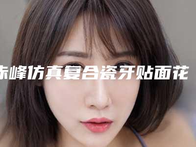 赤峰仿真复合瓷牙贴面花费的价格是多少