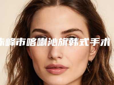 赤峰市喀喇沁旗韩式手术做祛眼袋有资质TOP9整形医院市民口碑评价看靠谱不坑人_赤峰市喀喇沁旗韩式手术做祛眼袋是正规的好医院!