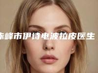 赤峰市伊诗电波拉皮医生在榜名单前十位实时更新-赤峰市伊诗电波拉皮医生