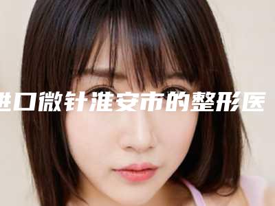 进口微针淮安市的整形医院(淮安美行佳人医疗美容门诊年度口碑王)
