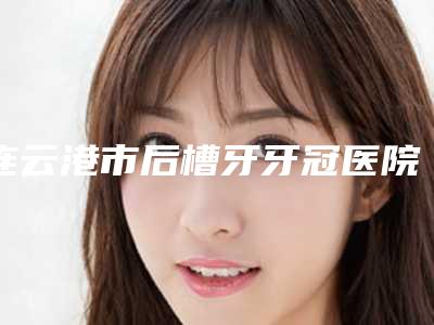 连云港市后槽牙牙冠医院排名前5名口碑医院更新(连云港市后槽牙牙冠口腔医院圈内大拿)