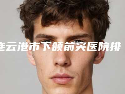 连云港市下颌前突医院排行榜前十排行榜分享-排名靠前连云港市整形医院