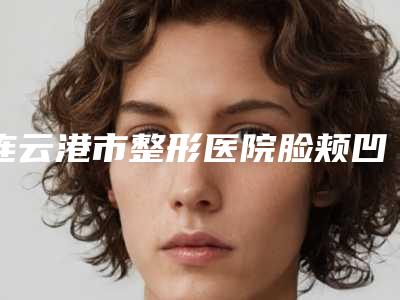 连云港市整形医院脸颊凹陷哪个医院好(连云港原辰医疗美容诊所口碑评价公布)