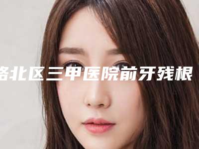 路北区三甲医院前牙残根修复哪家好(华尔齿科门诊专科医生且收费不贵)