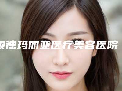 顺德玛丽亚医疗美容医院,佛山幻都医疗美容哪个技术更上一楼
