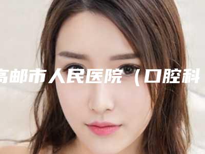 高邮市人民医院(口腔科)好不好-收费标准哪个医生更好2025