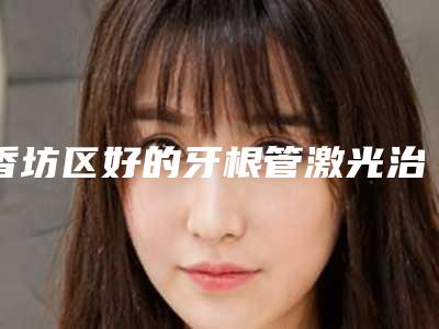 香坊区好的牙根管激光治疗牙科哪家好（哈尔滨卓朗动力口腔门诊部医疗中心领衔前三名）