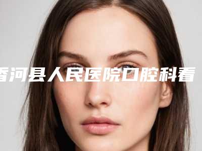 香河县人民医院口腔科看牙好不好-附价格表(费用)全新火热上线