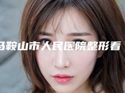 马鞍山市人民医院整形看科价格价位表2025在线查询附打玻尿酸丰唇手术案例