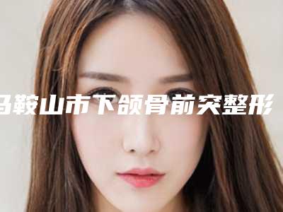 马鞍山市下颌骨前突整形价格(费用)清单2025升级啦(下颌骨前突整形均价为:47572元)