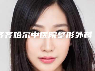 齐齐哈尔中医院整形外科,齐齐哈尔靓婕医疗美容门诊部专家实力大PK