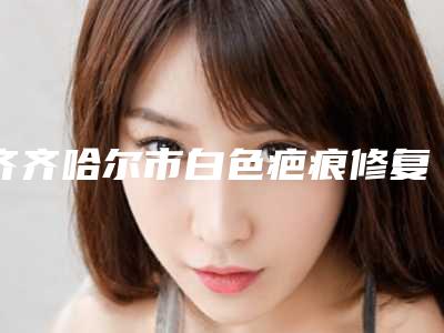 齐齐哈尔市白色疤痕修复价格收费表_医生推荐-齐齐哈尔市白色疤痕修复大概费用要多少钱