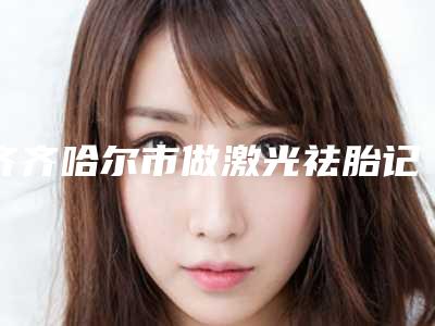 齐齐哈尔市做激光祛胎记手术整形医院排名值得推荐(齐齐哈尔靓婕医疗美容门诊部实力不可小觑)
