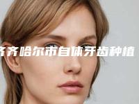齐齐哈尔市自体牙齿种植在榜名单曝光-齐齐哈尔市自体牙齿种植口腔医生
