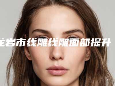 龙岩市线雕线雕面部提升医院排名榜权威评点-龙岩语卿医疗美容诊所实力表现亮眼