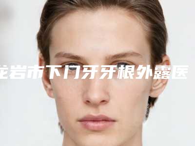 龙岩市下门牙牙根外露医院排名2025收官(龙岩市下门牙牙根外露口腔医院鳌头独占)