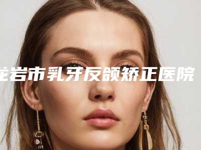 龙岩市乳牙反颌矫正医院排名榜技术咋样看效果照片(龙岩市乳牙反颌矫正口腔医院好评如潮)