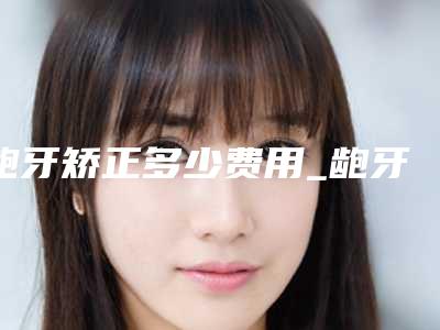 龅牙矫正多少费用_龅牙矫正多少钱啊