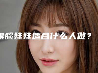 黑脸娃娃适合什么人做？黑脸娃娃术前准备5步走！