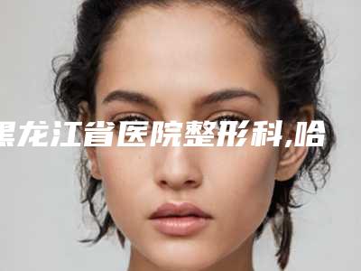 黑龙江省医院整形科,哈尔滨紫曦医疗美容门诊怎么样哪个大夫手术做的好