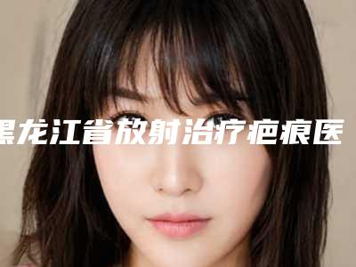 黑龙江省放射治疗疤痕医生上榜名单top10强各具特色-王梦溪医生实力亮点多