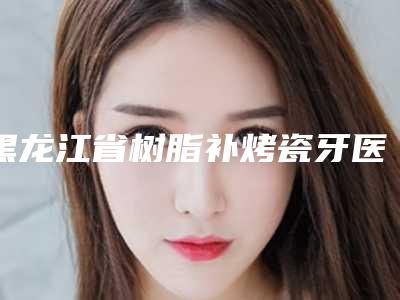 黑龙江省树脂补烤瓷牙医院在榜清单top10出炉(黑龙江省树脂补烤瓷牙口腔医院服务口碑都跟得上)