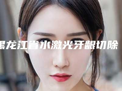 黑龙江省水激光牙龈切除术医院排行前五强技术亮眼(黑龙江省水激光牙龈切除术口腔医院福利提前解锁)