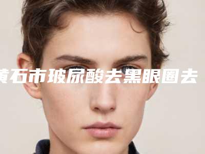 黄石市玻尿酸去黑眼圈去医生排行七强名单一览-黄石市玻尿酸去黑眼圈去医生