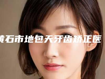 黄石市地包天牙齿矫正医生上榜清单前十佳正规之选-黄石市地包天牙齿矫正口腔医生