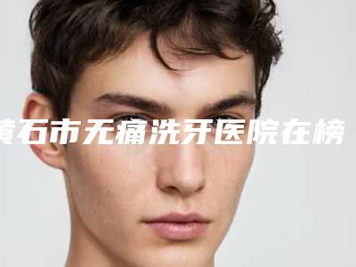 黄石市无痛洗牙医院在榜清单top10强是哪个(黄石咿呀雅口腔门诊部当地的顶流)