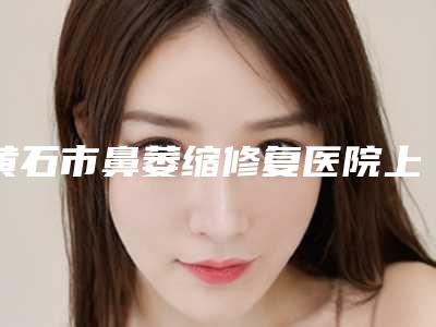 黄石市鼻萎缩修复医院上榜清单前十强口碑top推荐(黄石市鼻萎缩修复整形医院)