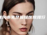 黄冈市乳牙拔除医院排行技术口碑一对一了解（黄冈市乳牙拔除口腔医院收费合理）