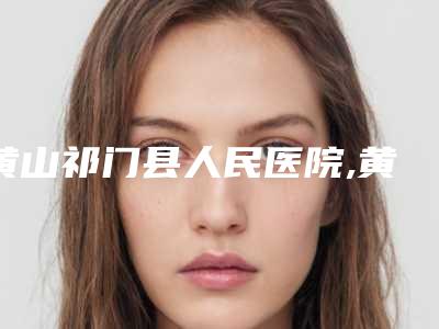 黄山祁门县人民医院,黄山艺美人医疗美容门诊部哪个技术更上一楼