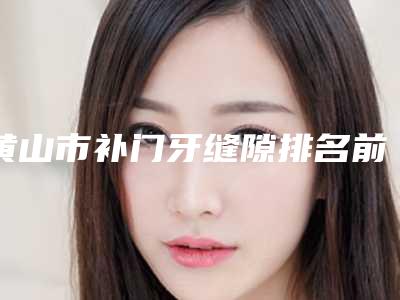 黄山市补门牙缝隙排名前十位名单看个够-黄山市补门牙缝隙口腔医生