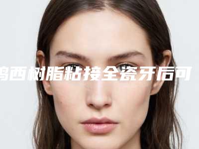 鸡西树脂粘接全瓷牙后可以保持多久