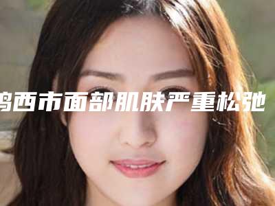 鸡西市面部肌肤严重松弛下垂医院排行top10满城风靡-鸡西市面部肌肤严重松弛下垂整形医院