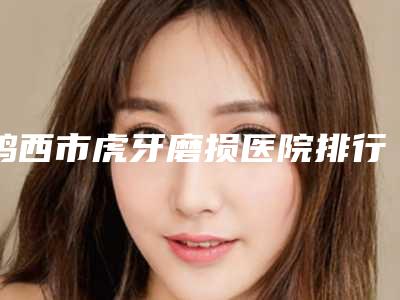 鸡西市虎牙磨损医院排行榜前十口碑评测(鸡西市虎牙磨损口腔医院注重正规和技术)